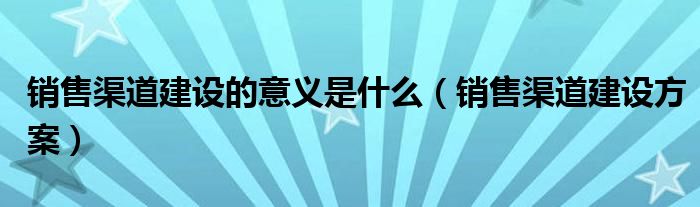 销售渠道建设的意义是什么【销售渠道建设方案】