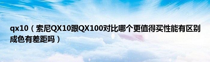 qx10【索尼QX10跟QX100对比哪个更值得买性能有区别成色有差距吗】