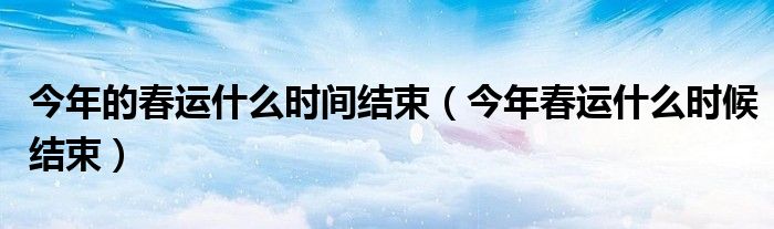今年的春运什么时间结束【今年春运什么时候结束】