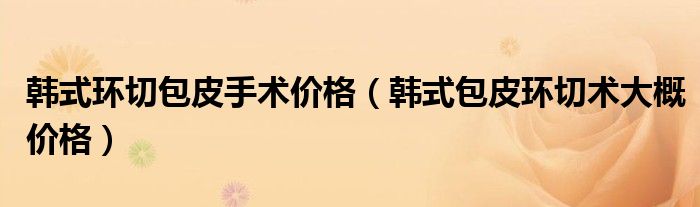 韩式环切包皮手术价格【韩式包皮环切术大概价格】