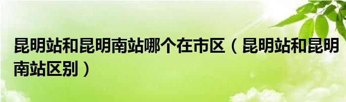 昆明站和昆明南站哪个在市区【昆明站和昆明南站区别】