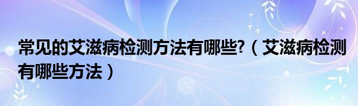 常见的艾滋病检测方法有哪些?【艾滋病检测有哪些方法】