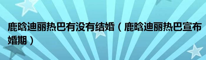 鹿晗迪丽热巴有没有结婚【鹿晗迪丽热巴宣布婚期】