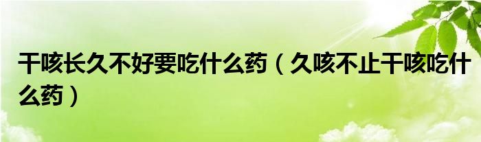 干咳长久不好要吃什么药【久咳不止干咳吃什么药】