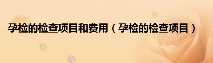 孕检的检查项目和费用【孕检的检查项目】