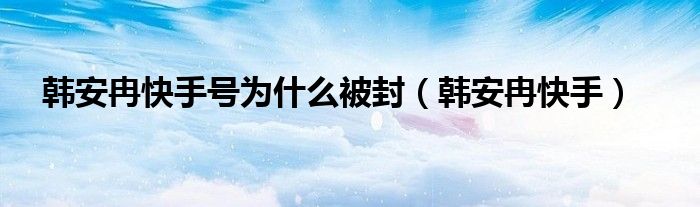 韩安冉快手号为什么被封【韩安冉快手】