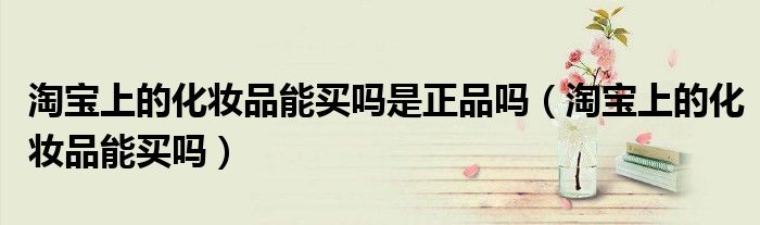 淘宝上的化妆品能买吗是正品吗【淘宝上的化妆品能买吗】
