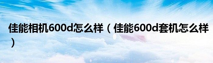 佳能相机600d怎么样【佳能600d套机怎么样】