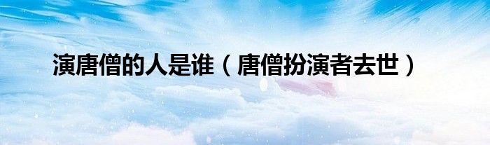 演唐僧的人是谁【唐僧扮演者去世】