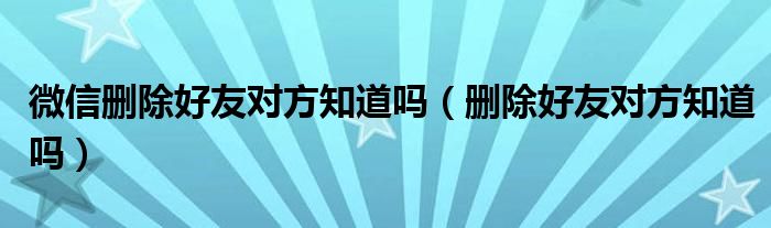 微信删除好友对方知道吗【删除好友对方知道吗】