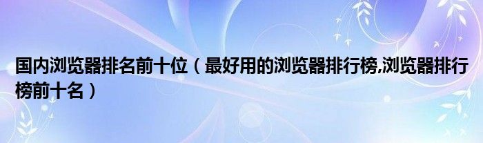 国内浏览器排名前十位【最好用的浏览器排行榜,浏览器排行榜前十名】