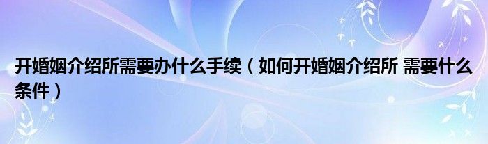 开婚姻介绍所需要办什么手续【如何开婚姻介绍所 需要什么条件】