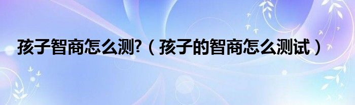 孩子智商怎么测?【孩子的智商怎么测试】