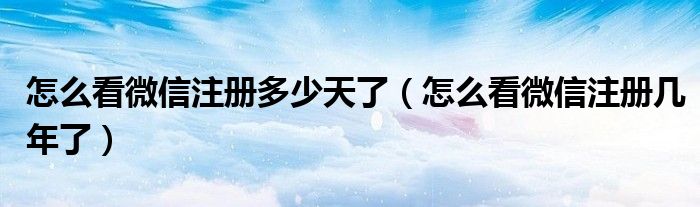 怎么看微信注册多少天了【怎么看微信注册几年了】