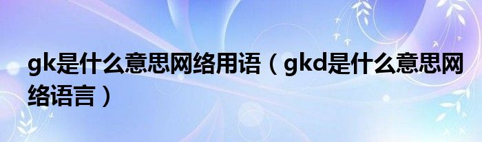gk是什么意思网络用语【gkd是什么意思网络语言】