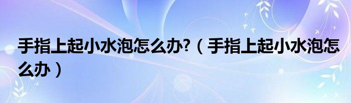 手指上起小水泡怎么办?【手指上起小水泡怎么办】