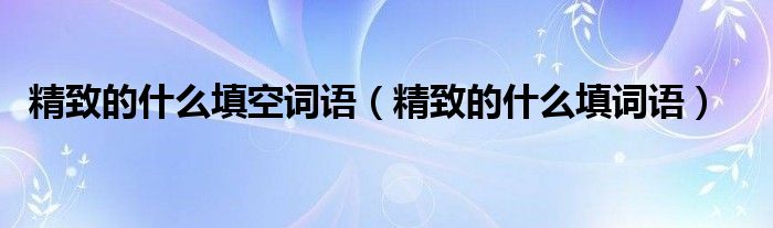 精致的什么填空词语【精致的什么填词语】