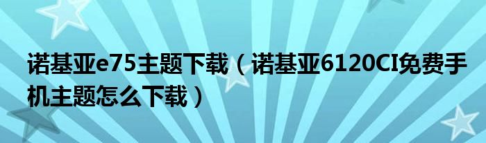 诺基亚e75主题下载【诺基亚6120CI免费手机主题怎么下载】