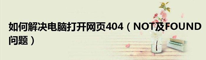 如何解决电脑打开网页404【NOT及FOUND问题】