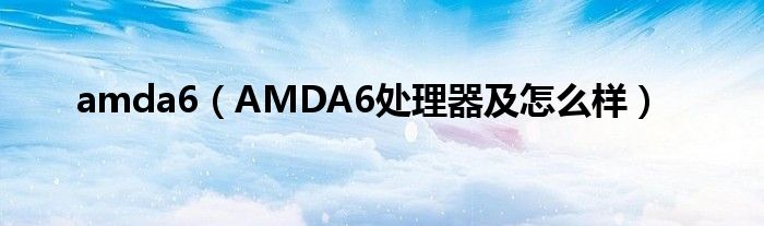 amda6【AMDA6处理器及怎么样】