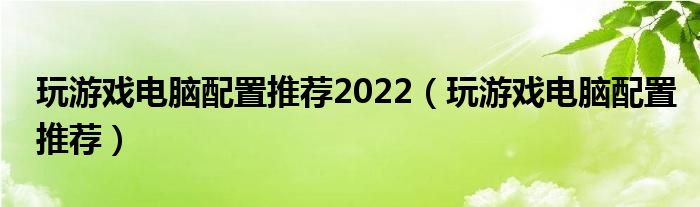 玩游戏电脑配置推荐2022【玩游戏电脑配置推荐】
