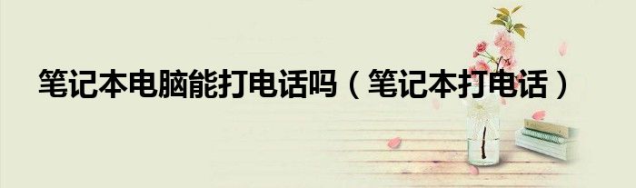 笔记本电脑能打电话吗【笔记本打电话】