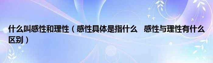 什么叫感性和理性【感性具体是指什么   感性与理性有什么区别】