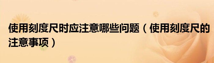 使用刻度尺时应注意哪些问题【使用刻度尺的注意事项】