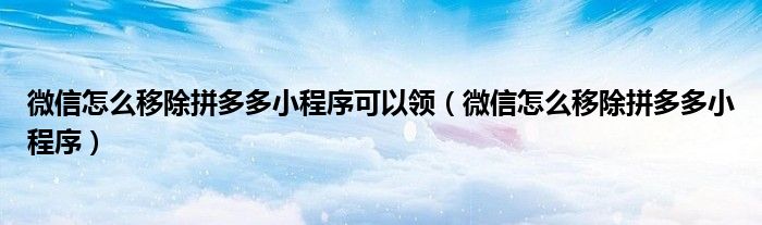 微信怎么移除拼多多小程序可以领【微信怎么移除拼多多小程序】