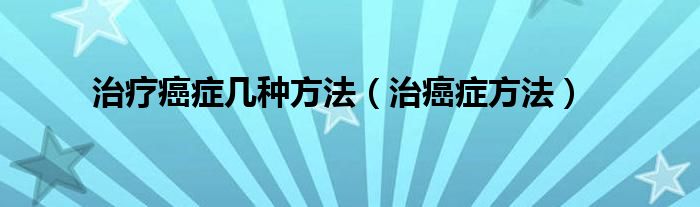 治疗癌症几种方法【治癌症方法】