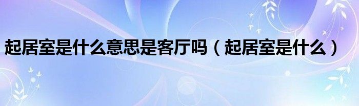 起居室是什么意思是客厅吗【起居室是什么】