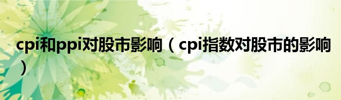cpi和ppi对股市影响【cpi指数对股市的影响】