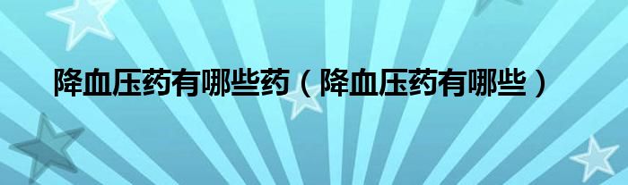 降血压药有哪些药【降血压药有哪些】
