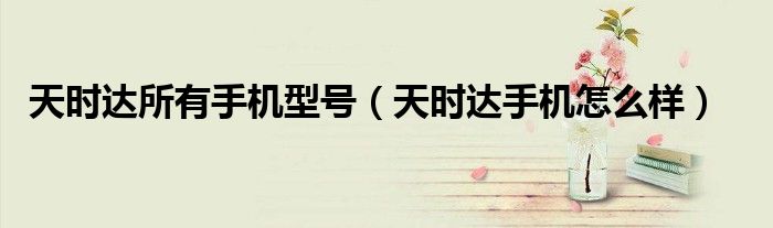 天时达所有手机型号【天时达手机怎么样】