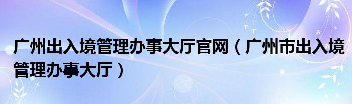 广州出入境管理办事大厅官网【广州市出入境管理办事大厅】