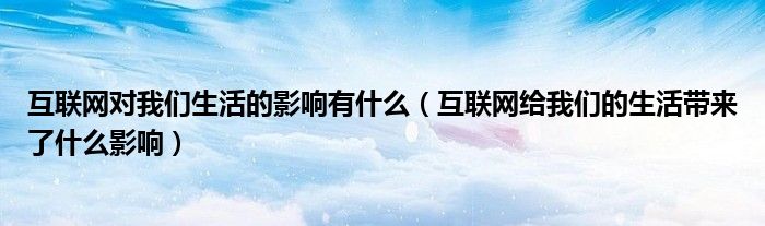互联网对我们生活的影响有什么【互联网给我们的生活带来了什么影响】