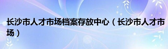 长沙市人才市场档案存放中心【长沙市人才市场】