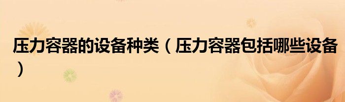 压力容器的设备种类【压力容器包括哪些设备】