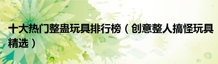 十大热门整蛊玩具排行榜【创意整人搞怪玩具精选】