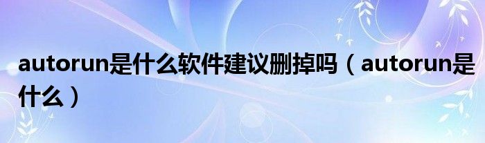 autorun是什么软件建议删掉吗【autorun是什么】