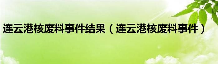 连云港核废料事件结果【连云港核废料事件】