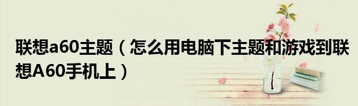 联想a60主题【怎么用电脑下主题和游戏到联想A60手机上】