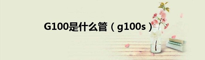 G100是什么管【g100s】