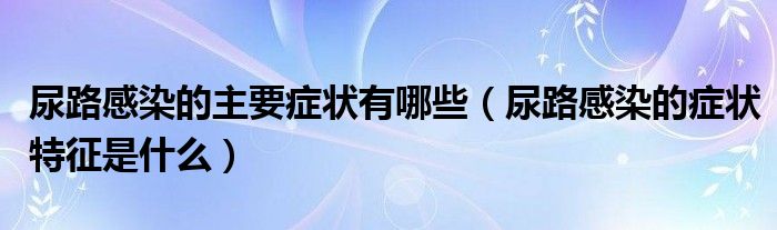 尿路感染的主要症状有哪些【尿路感染的症状特征是什么】