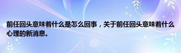 前任回头意味着什么是怎么回事，关于前任回头意味着什么心理的新消息。