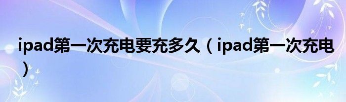 ipad第一次充电要充多久【ipad第一次充电】