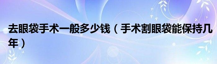 去眼袋手术一般多少钱【手术割眼袋能保持几年】