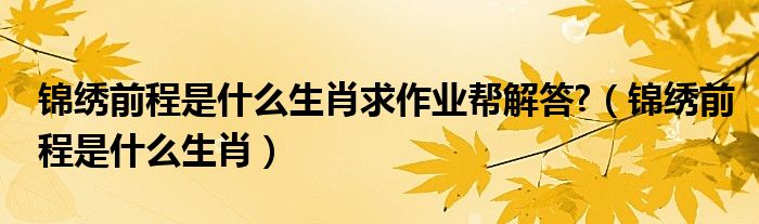 锦绣前程是什么生肖求作业帮解答?【锦绣前程是什么生肖】