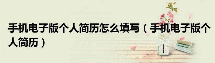 手机电子版个人简历怎么填写【手机电子版个人简历】