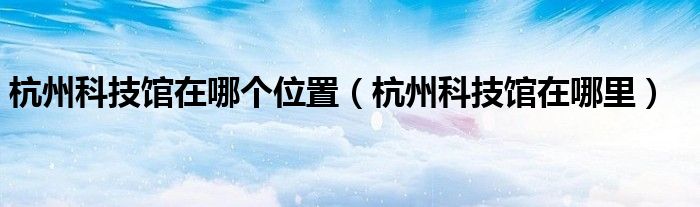杭州科技馆在哪个位置【杭州科技馆在哪里】